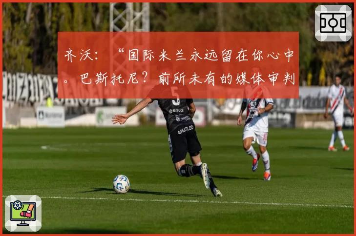 齐沃：“国际米兰永远留在你心中。巴斯托尼？前所未有的媒体审判”