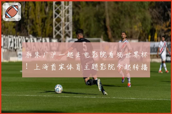 和朱广沪一起去电影院看场世界杯！上海首家体育主题影院今起转播世界杯