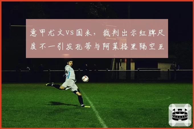 意甲尤文vs国米，裁判出示红牌尺度不一引发孔蒂与阿莱格里隔空互怼