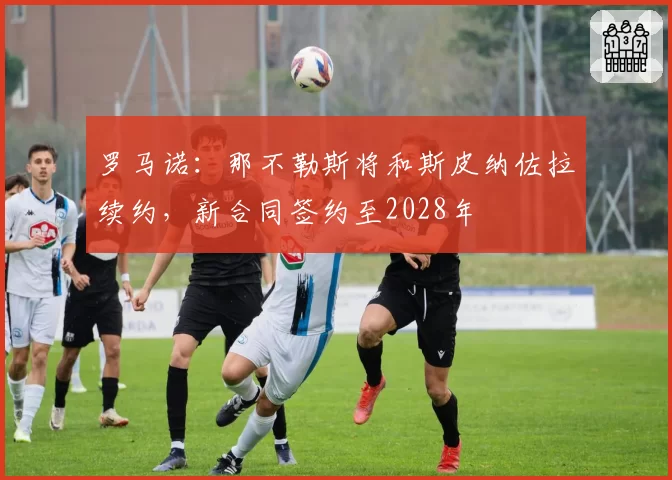 罗马诺：那不勒斯将和斯皮纳佐拉续约，新合同签约至2028年