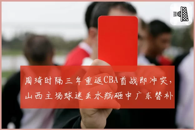 周琦时隔三年重返CBA首战即冲突,山西主场球迷丢水瓶砸中广东替补席无人受罚
