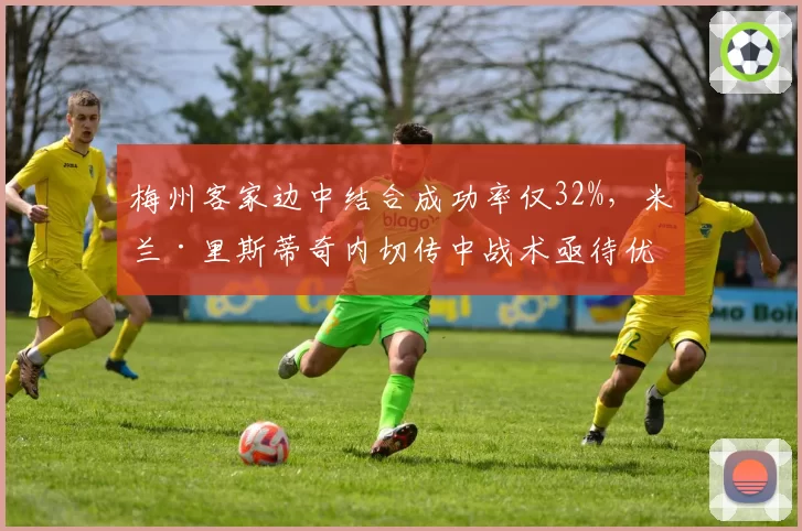 梅州客家边中结合成功率仅32%，米兰·里斯蒂奇内切传中战术亟待优化