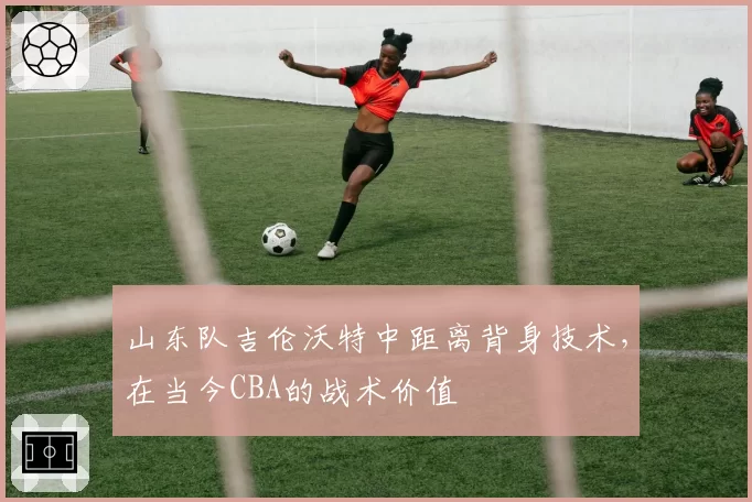 山东队吉伦沃特中距离背身技术,在当今CBA的战术价值