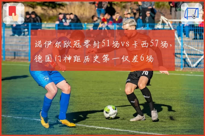 诺伊尔欧冠零封51场vs卡西57场，德国门神距历史第一仅差6场