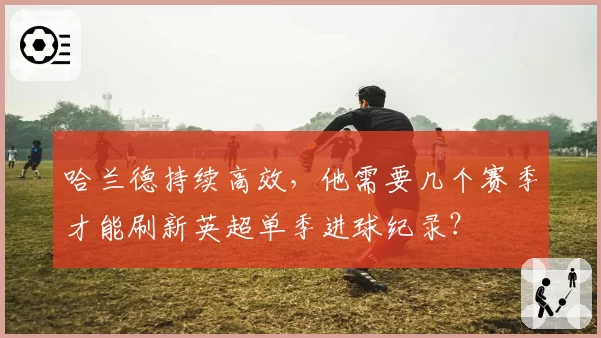 哈兰德持续高效，他需要几个赛季才能刷新英超单季进球纪录？