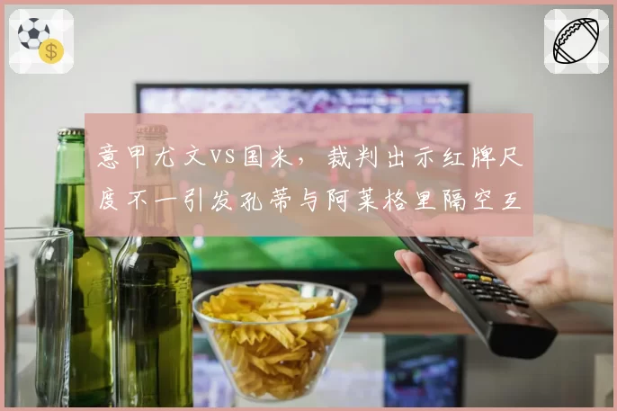 意甲尤文vs国米，裁判出示红牌尺度不一引发孔蒂与阿莱格里隔空互怼